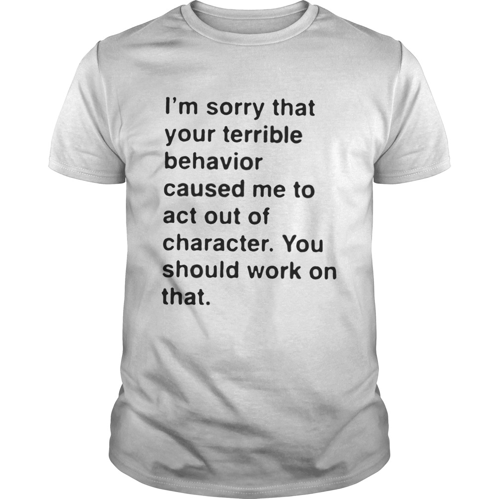 I’m sorry that your terrible behavior caused me to act out of character shirt