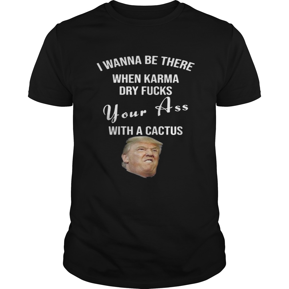 Trump I Wanna Be There When Karma Dry Fucks Your Ass With A Cactus Shirt