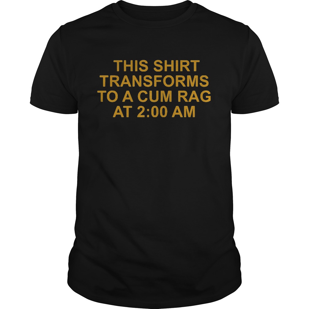 This shirt transforms to a cum rag at 2:00 am shirt