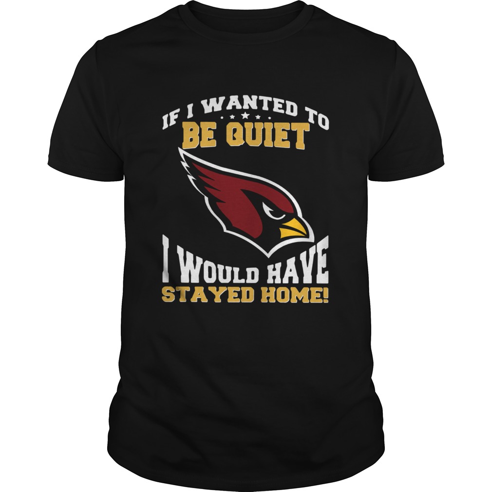 If I wanted to be quiet I would have stayed home Arizona Cardinals shirt