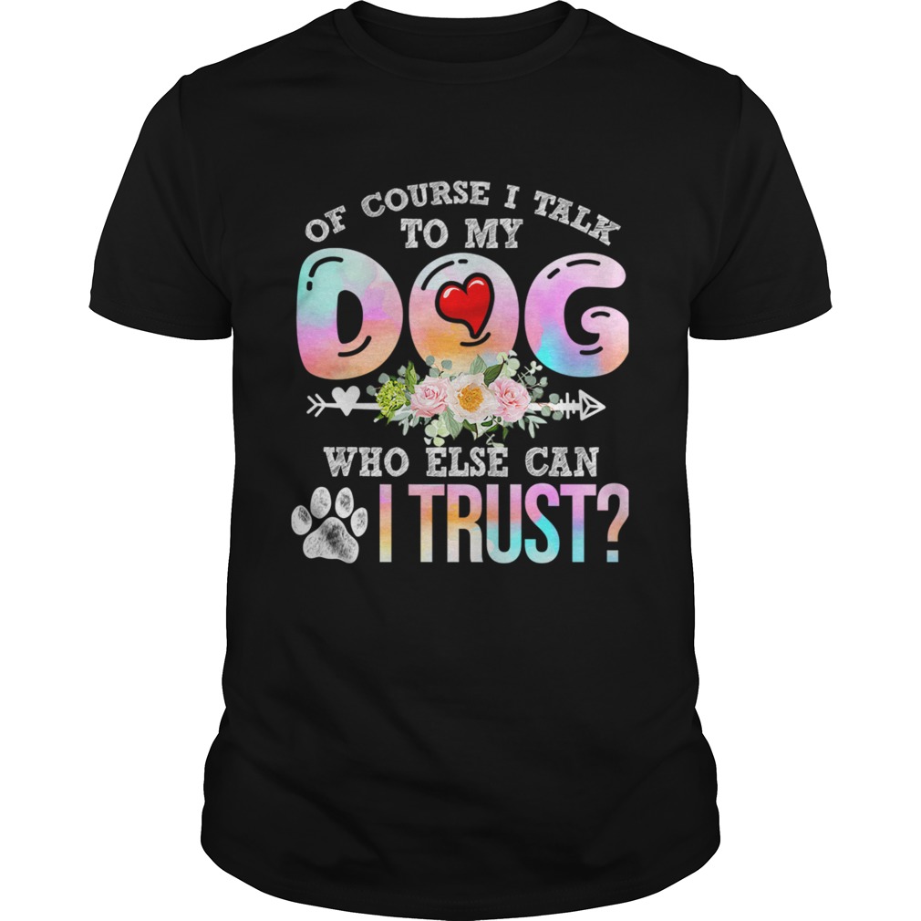 Of Course I Talk To My Dog Who Else Can I Trust TShirt