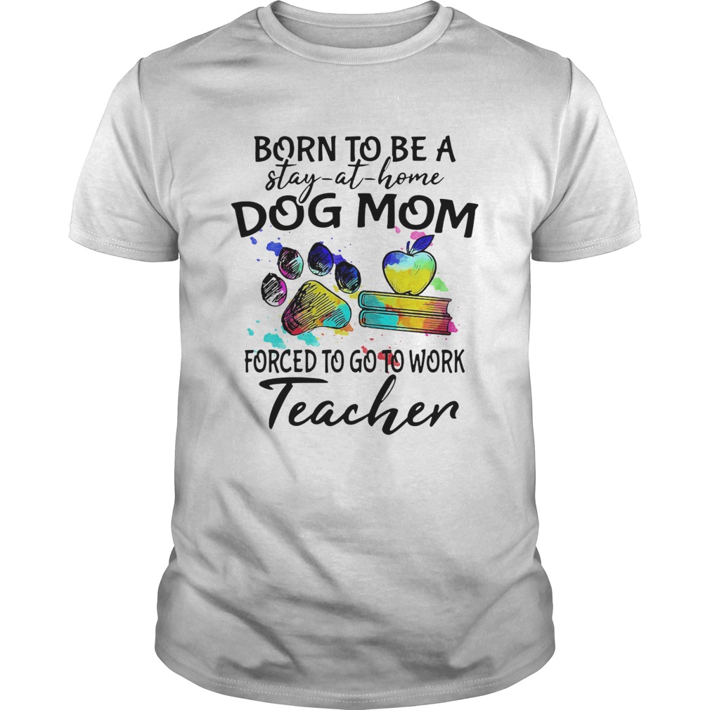 Born To Be A Stay At Home Dog Paw Mom Forced To Go To Work Teacher shirt