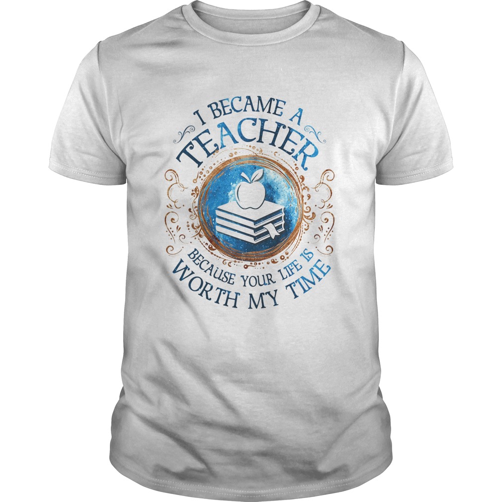 I Became A Teacher Because Your Life Is Worth My Time shirt