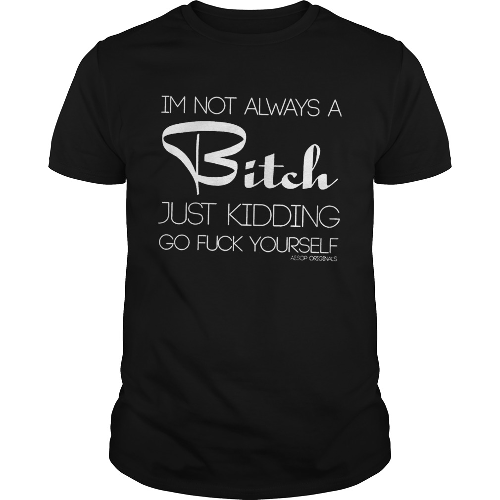 IM NOT ALWAYS A BITCH JUST KIDDING GO FUCK YOURSELF shirt
