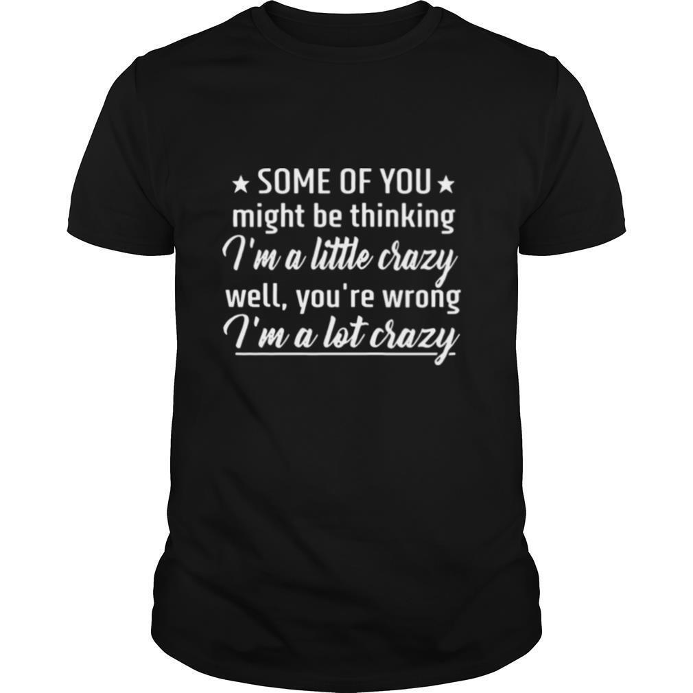 Some Of You Might Be Thinking I’m A Little Crazy Well You’re Wrong I’m A Lot Crazy shirt