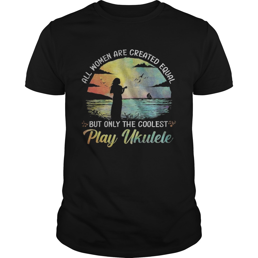 All Women Are Created Equal But Only The Coolest Play Ukulele shirt