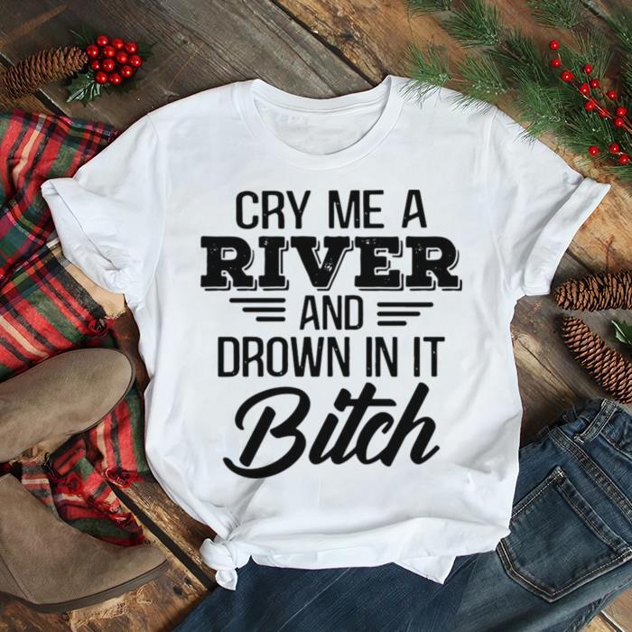 Cry Me a river and drown in it bitch shirt
