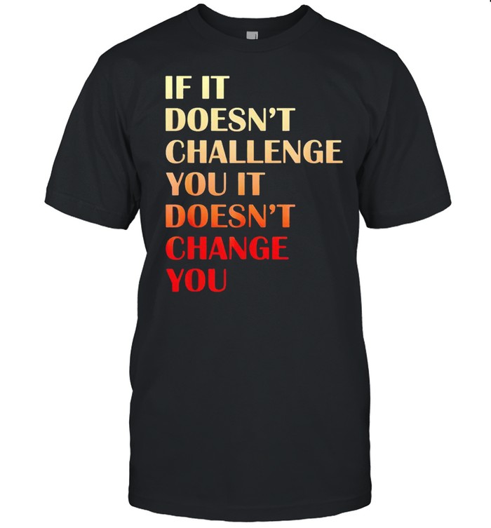 If it doesnt challenge you it doesnt change you shirt