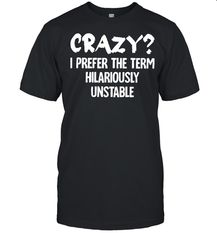 Crazy I prefer the term hilariously unstable shirt