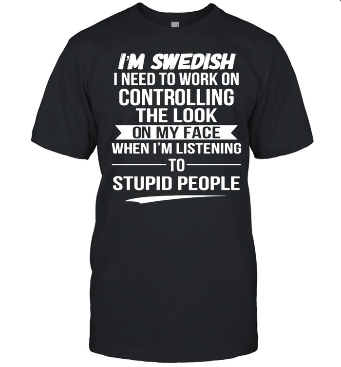 I’m Swedish I Need To Work On Controlling The Look On My Face When I’m Listening To Stupid People T-shirt