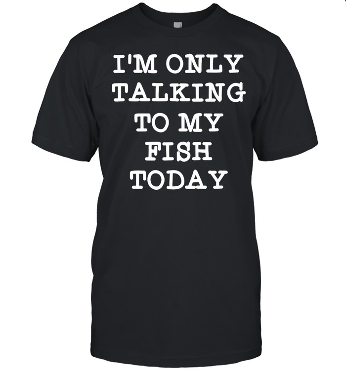 Im only talking to my fish today shirt