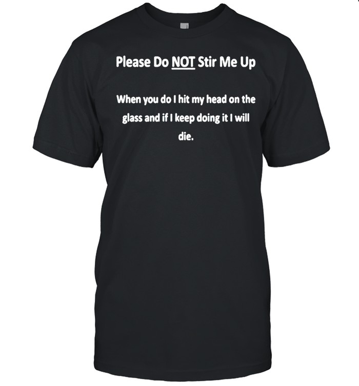Please do not stir me up when you do I hit my head on the glass and if I keep doing it shirt
