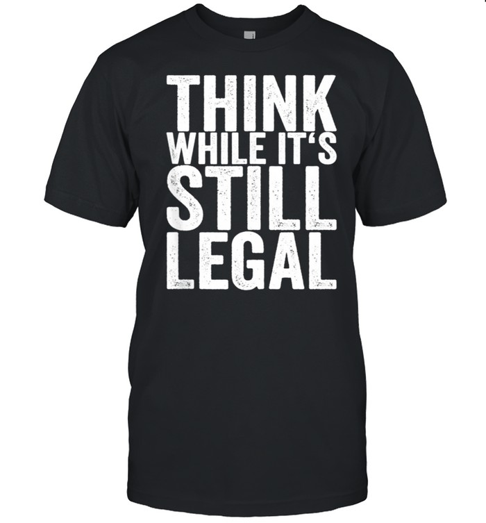 Think While It's Still Legal shirt