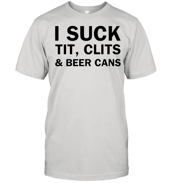 I Suck Tit Clits And Beer Cans shirt