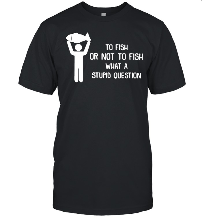 To Fish Or Not To Fish What A Stupid Question Shirt