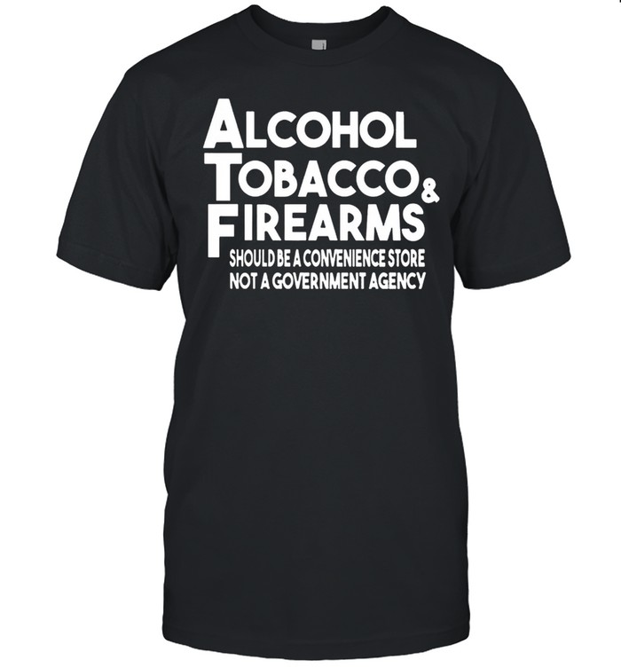 Alcohol Tobacco And Firearms Should Be A Convenience Store Not A Government Agency shirt