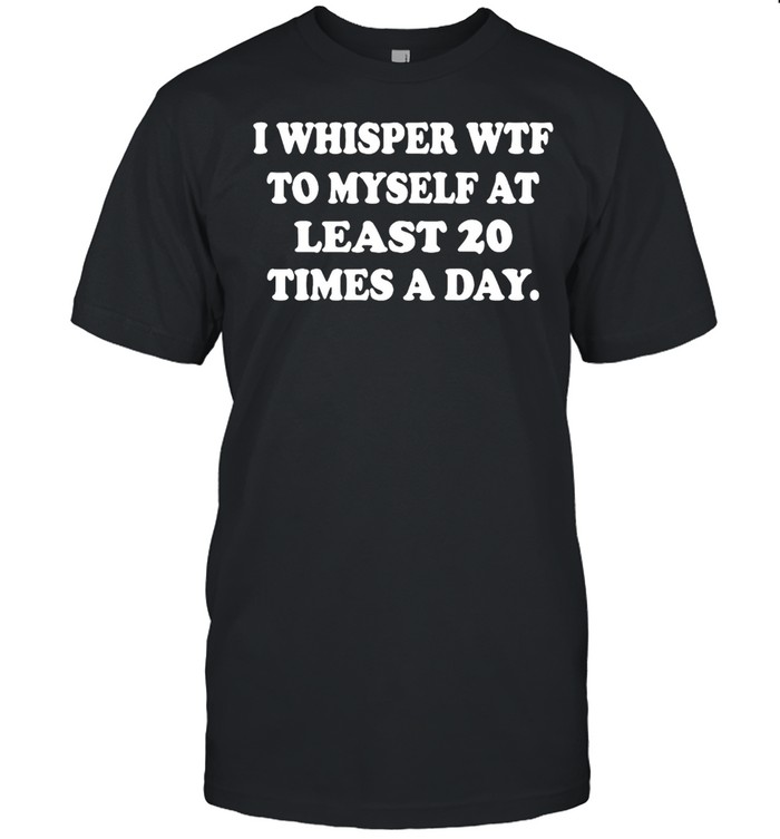 I Whisper Wtf To Myself At Least 20 Times A Day T-shirt