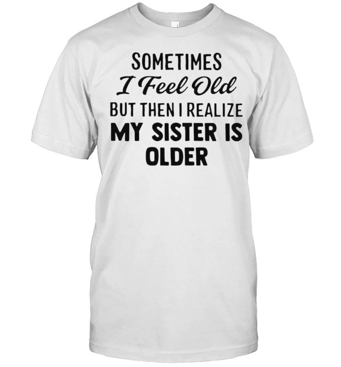 Sometimes I Feel Old But Then I Realize My Sister IS Older Shirt