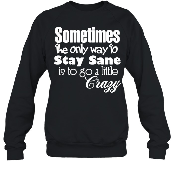 Sometimes The Only Way To Stay Sane Is To Go A Little Crazy Shirt Unisex Sweatshirt