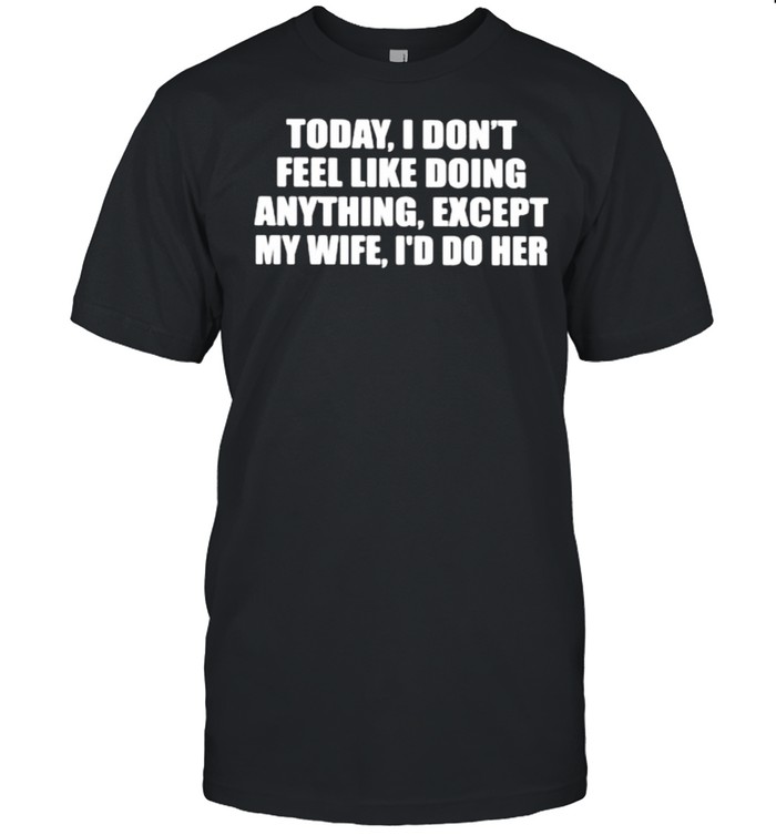 Today i dont feel like doing anything except my wife id do her shirt