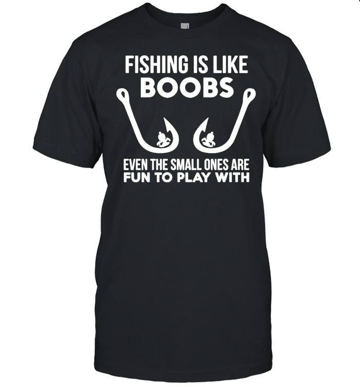 Fishing is like boobs even te small ones are fun to play with shirt