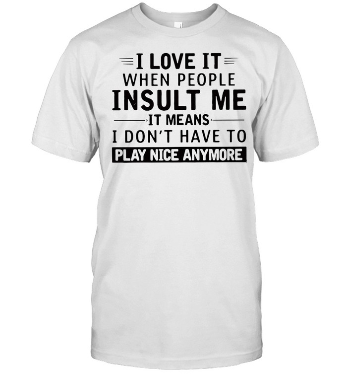 Good I Love It When People Insult Me It Means I Don’t Have To Play Nice Anymore T-shirt