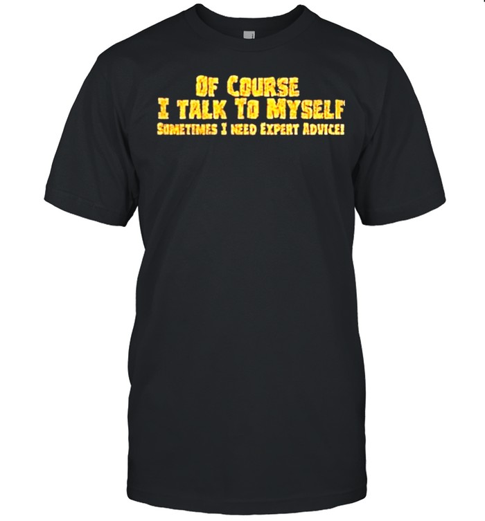 Of course I talk to myself sometimes need expert advice shirt