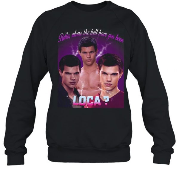 Bella Where The Hell Have You Been Loca T- Unisex Sweatshirt