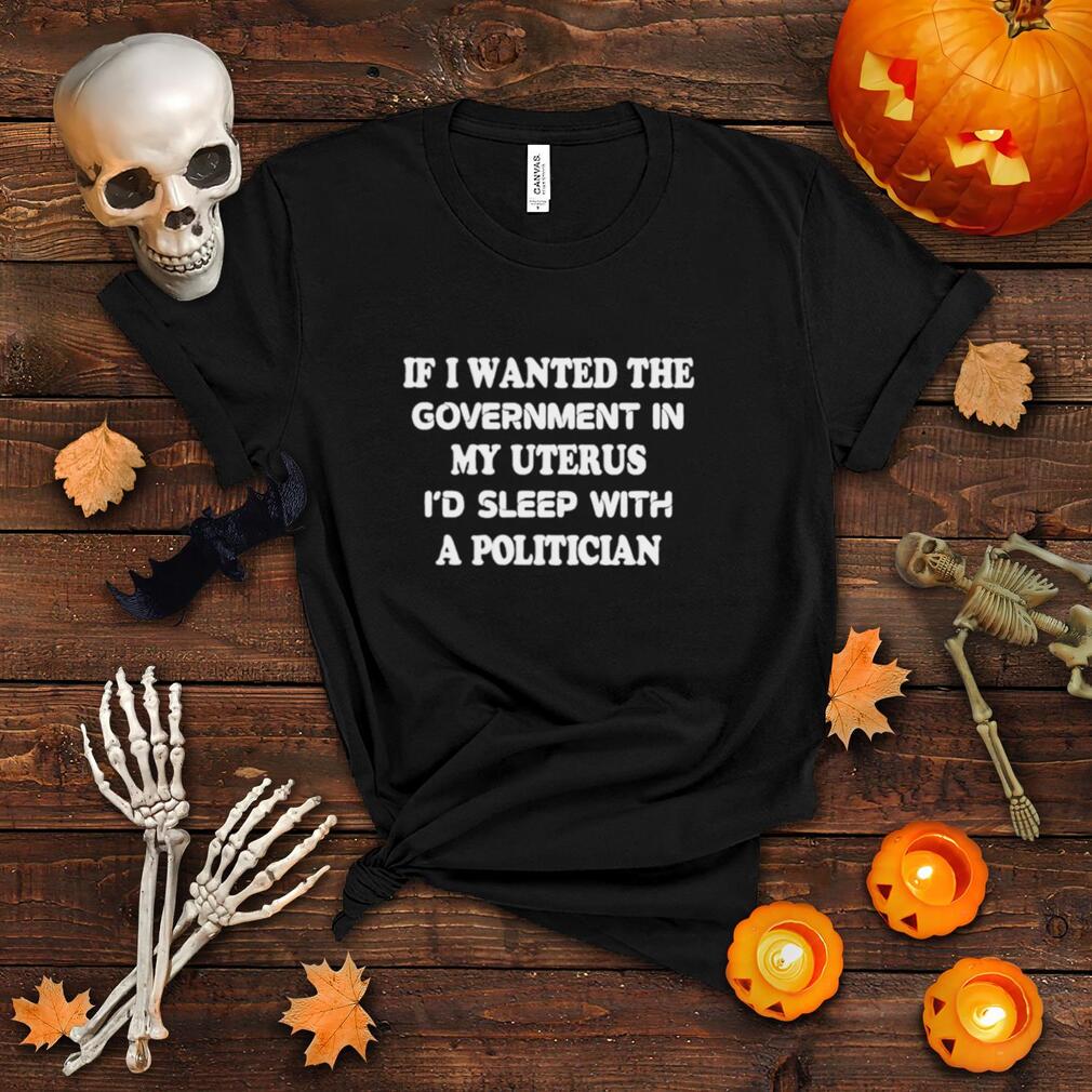 If I wanted the government in my uterus I’d sleep with a politician shirt