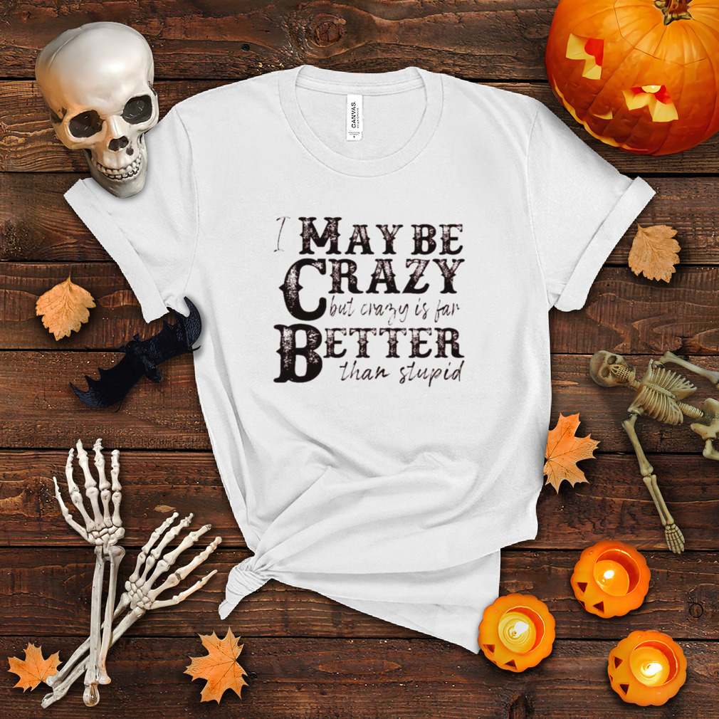 I may be crazy but crazy is far better than stupid shirt