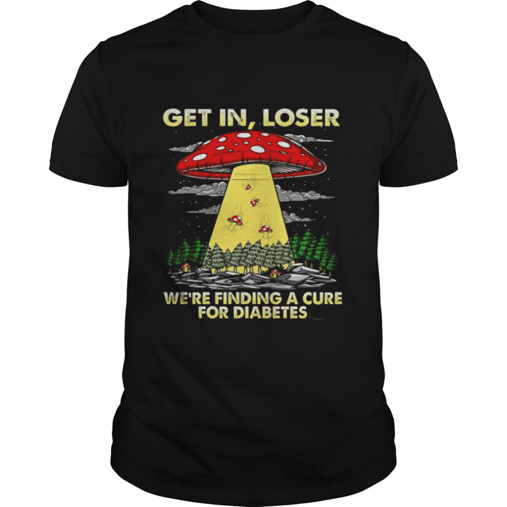 Ufo Mushroom get in loser we’re finding a cure for Diabetes Shirt